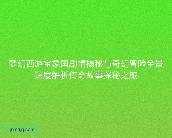 梦幻西游宝象国剧情揭秘与奇幻冒险全景深度解析传奇故事探秘之旅