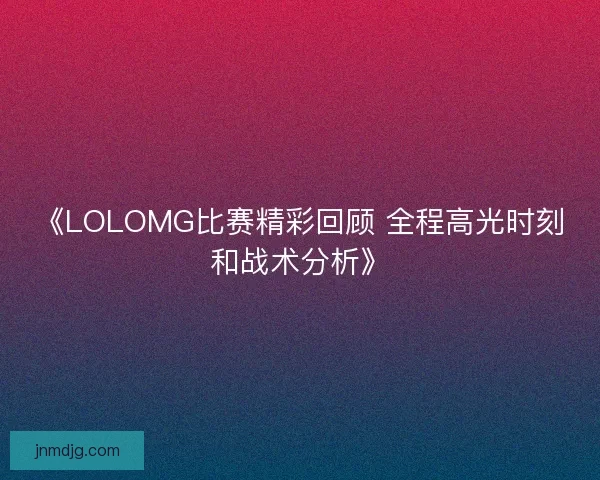 《LOLOMG比赛精彩回顾 全程高光时刻和战术分析》
