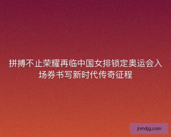 拼搏不止荣耀再临中国女排锁定奥运会入场券书写新时代传奇征程