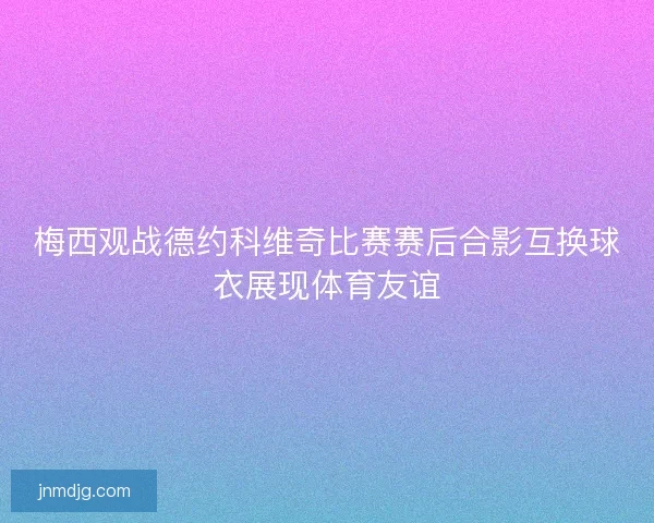 梅西观战德约科维奇比赛赛后合影互换球衣展现体育友谊