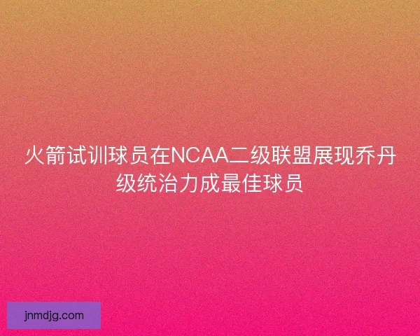 火箭试训球员在NCAA二级联盟展现乔丹级统治力成最佳球员