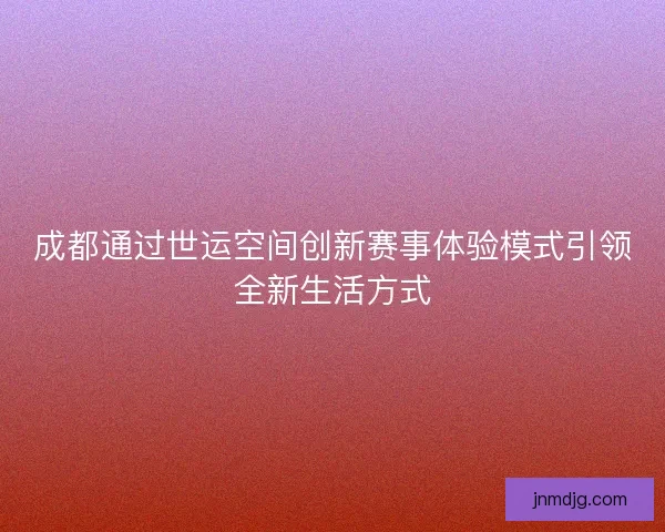 成都通过世运空间创新赛事体验模式引领全新生活方式