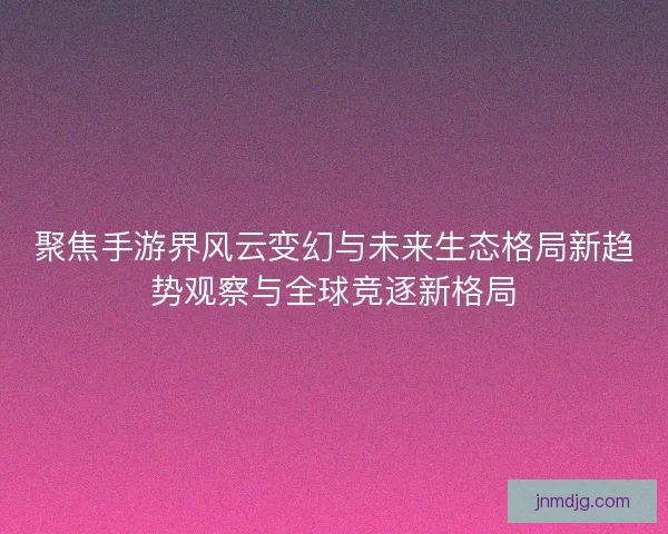 聚焦手游界风云变幻与未来生态格局新趋势观察与全球竞逐新格局