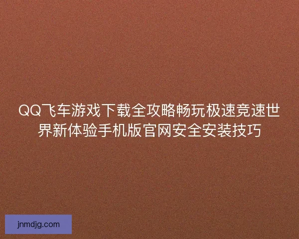 QQ飞车游戏下载全攻略畅玩极速竞速世界新体验手机版官网安全安装技巧