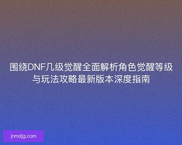 围绕DNF几级觉醒全面解析角色觉醒等级与玩法攻略最新版本深度指南