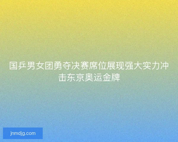 国乒男女团勇夺决赛席位展现强大实力冲击东京奥运金牌