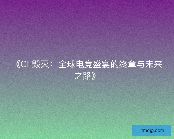 《CF毁灭：全球电竞盛宴的终章与未来之路》
