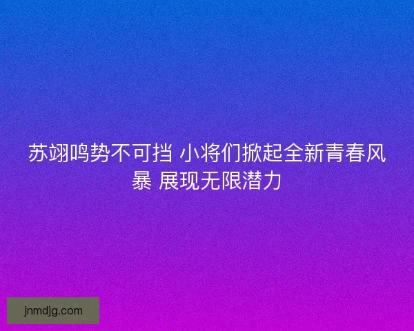 苏翊鸣势不可挡 小将们掀起全新青春风暴 展现无限潜力