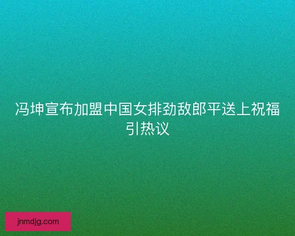 冯坤宣布加盟中国女排劲敌郎平送上祝福引热议