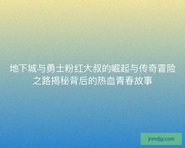 地下城与勇士粉红大叔的崛起与传奇冒险之路揭秘背后的热血青春故事